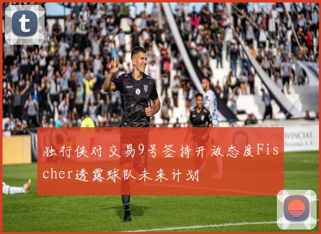 独行侠对交易9号签持开放态度Fischer透露球队未来计划