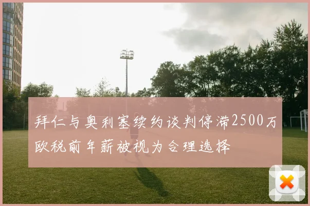 拜仁与奥利塞续约谈判停滞2500万欧税前年薪被视为合理选择