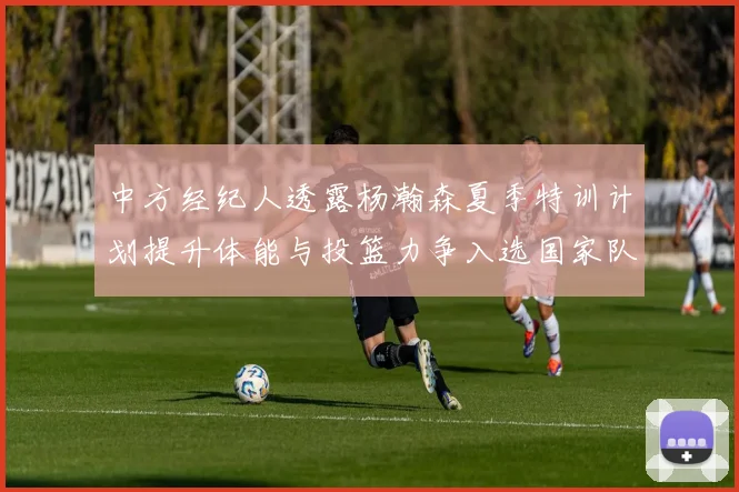 中方经纪人透露杨瀚森夏季特训计划提升体能与投篮力争入选国家队