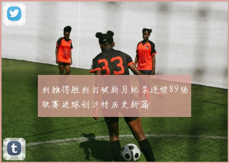 利雅得胜利打破新月纪录连续89场联赛进球创沙特历史新篇