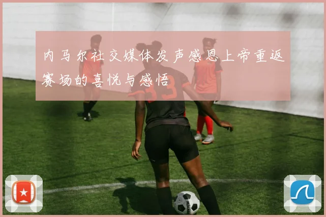 内马尔社交媒体发声感恩上帝重返赛场的喜悦与感悟