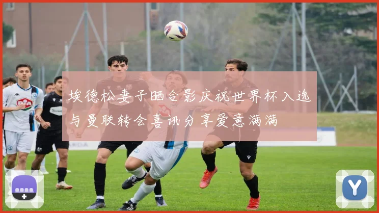 埃德松妻子晒合影庆祝世界杯入选与曼联转会喜讯分享爱意满满