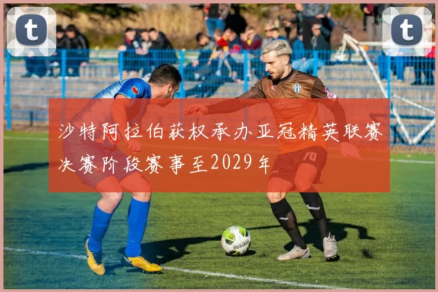 沙特阿拉伯获权承办亚冠精英联赛决赛阶段赛事至2029年