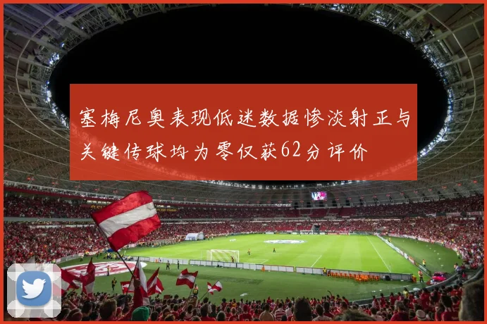 塞梅尼奥表现低迷数据惨淡射正与关键传球均为零仅获62分评价