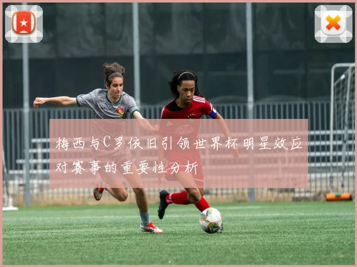 梅西与C罗依旧引领世界杯明星效应对赛事的重要性分析