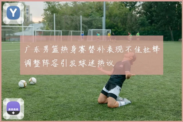 广东男篮热身赛替补表现不佳杜锋调整阵容引发球迷热议