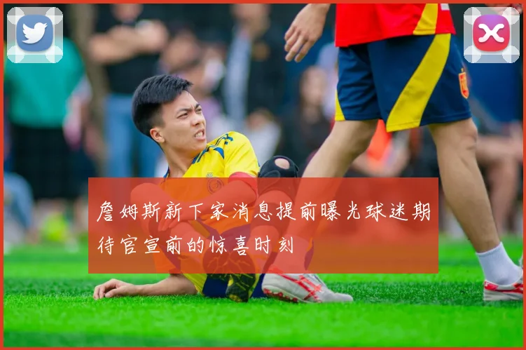 詹姆斯新下家消息提前曝光球迷期待官宣前的惊喜时刻