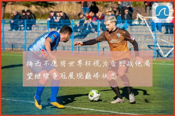 梅西不愿将世界杯视为告别战他渴望继续争冠展现巅峰状态