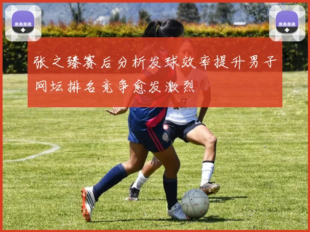 张之臻赛后分析发球效率提升男子网坛排名竞争愈发激烈