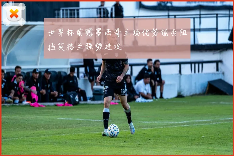 世界杯前瞻墨西哥主场优势能否阻挡英格兰强势进攻