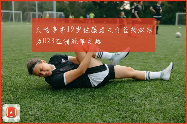 瓦伦争夺19岁佐藤龙之介签约权助力U23亚洲冠军之路