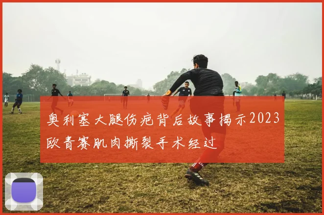奥利塞大腿伤疤背后故事揭示2023欧青赛肌肉撕裂手术经过