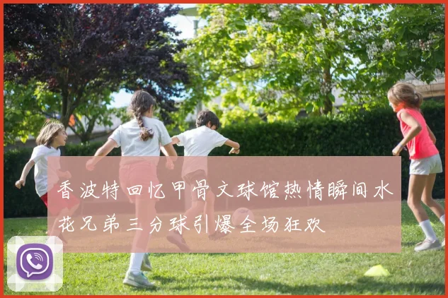 香波特回忆甲骨文球馆热情瞬间水花兄弟三分球引爆全场狂欢