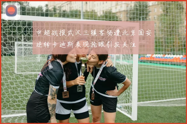 中超战报武汉三镇客场遭北京国安逆转卡迪斯表现抢眼引发关注