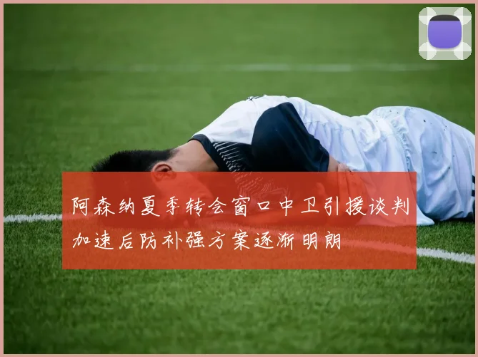 阿森纳夏季转会窗口中卫引援谈判加速后防补强方案逐渐明朗