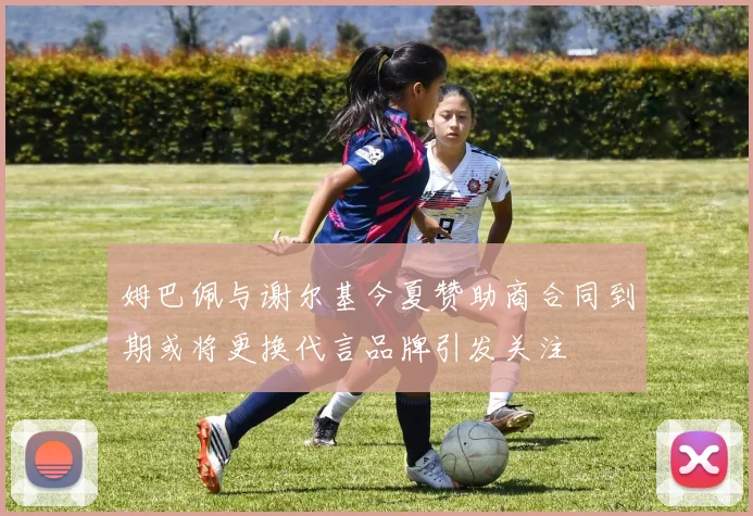 姆巴佩与谢尔基今夏赞助商合同到期或将更换代言品牌引发关注
