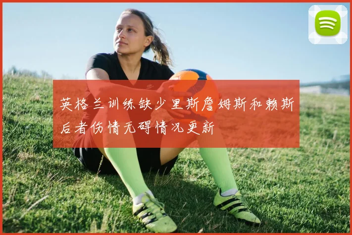 英格兰训练缺少里斯詹姆斯和赖斯后者伤情无碍情况更新