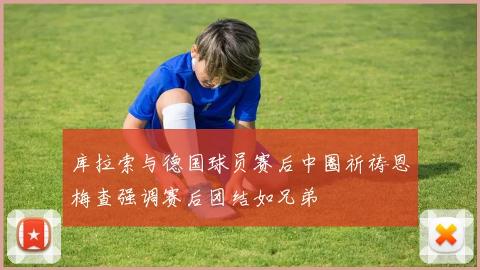 库拉索与德国球员赛后中圈祈祷恩梅查强调赛后团结如兄弟