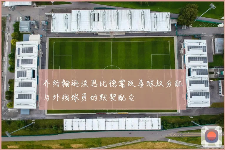 乔约翰逊谈恩比德需改善球权分配与外线球员的默契配合