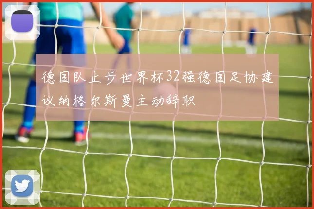 德国队止步世界杯32强德国足协建议纳格尔斯曼主动辞职